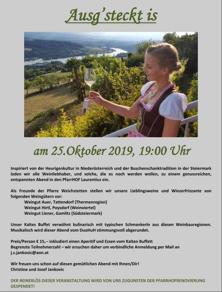 Ausg’steckt is am 25.Oktober 2019, 19:00 Uhr  Inspiriert von der Heurigenkultur in Niederösterreich und der Buschenschanktradition in der Steiermark laden wir alle Weinliebhaber, und solche, die es noch werden wollen, zu einem genussreichen, entspannten Abend in den PfarrHOF Laurentius ein.  Als Freunde der Pfarre Weichstetten stellen wir unsere Lieblingsweine und Winzerfrizzante von folgenden Weingütern vor: Weingut Auer, Tattendorf (Thermenregion)  Weingut Hirtl, Poysdorf (Weinviertel)  Weingut Liener, Gamlitz (Südsteiermark)  Unser Kaltes Buffet verwöhnt kulinarisch mit typischen Schmankerln aus diesen Weinbauregionen. Musikalisch wird dieser Abend vom DuoHuH stimmungsvoll abgerundet.  Preis/Person € 15,-- inkludiert einen Aperitif und Essen vom Kalten Buffett  Begrenzte Teilnehmerzahl – wir ersuchen daher um verbindliche Anmeldung per Mail an  j.c.jankovic@aon.at  Wir freuen uns schon auf diesen gemütlichen Abend mit Ihnen/Dir!  Christine und Josef Jankovic  DER REINERLÖS DIESER VERANSTALTUNG WIRD VON UNS ZUGUNSTEN DER PFARRHOFRENOVIERUNG GESPENDET!